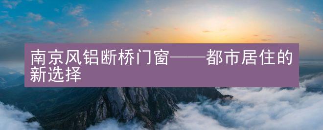 南京风铝断桥门窗——都市居住的新选择